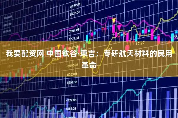 我要配资网 中国钛谷·東吉：专研航天材料的民用革命