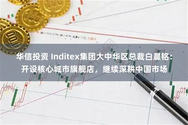 华信投资 Inditex集团大中华区总裁白晨铭：开设核心城市旗舰店，继续深耕中国市场