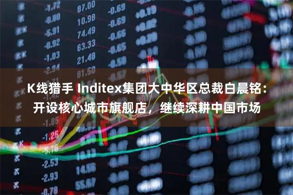 K线猎手 Inditex集团大中华区总裁白晨铭：开设核心城市旗舰店，继续深耕中国市场