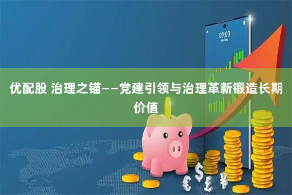 优配股 治理之锚——党建引领与治理革新锻造长期价值