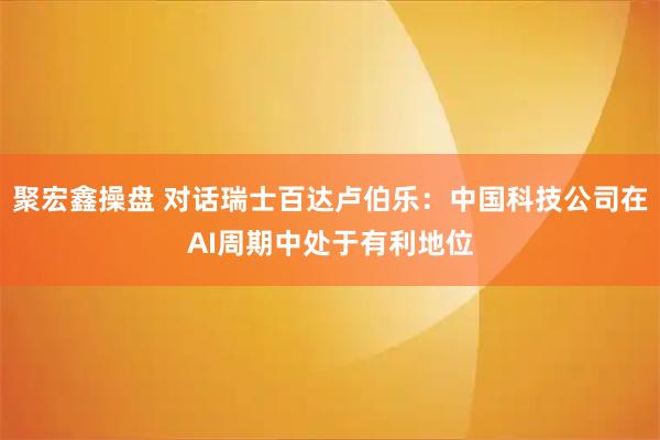 聚宏鑫操盘 对话瑞士百达卢伯乐：中国科技公司在AI周期中处于有利地位