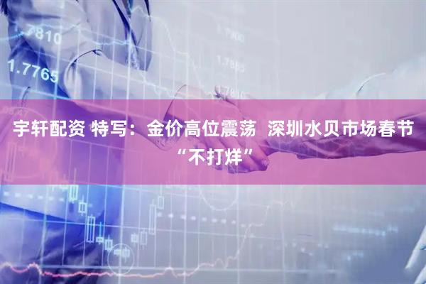 宇轩配资 特写：金价高位震荡  深圳水贝市场春节“不打烊”