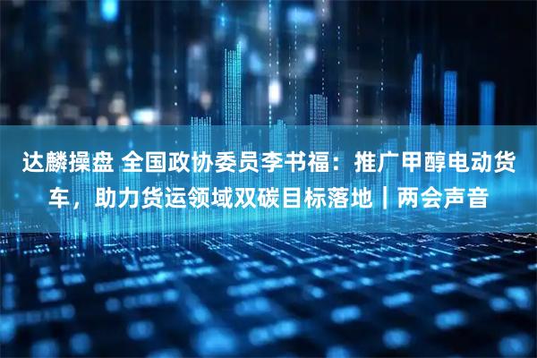 达麟操盘 全国政协委员李书福：推广甲醇电动货车，助力货运领域双碳目标落地｜两会声音