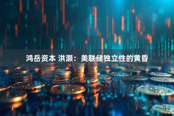 鸿岳资本 洪灏：美联储独立性的黄昏