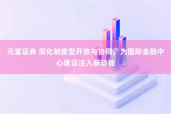元富证券 深化制度型开放与协同，为国际金融中心建设注入新动能