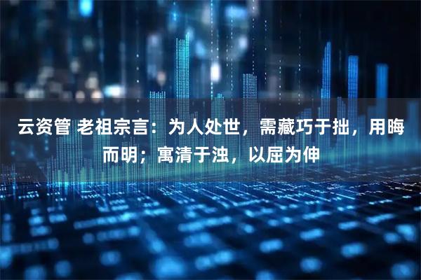 云资管 老祖宗言：为人处世，需藏巧于拙，用晦而明；寓清于浊，以屈为伸