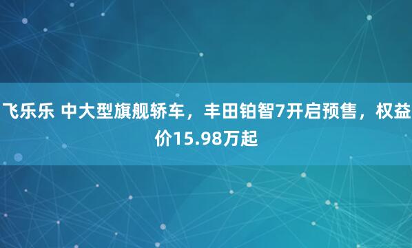 飞乐乐 中大型旗舰轿车，丰田铂智7开启预售，权益价15.98万起