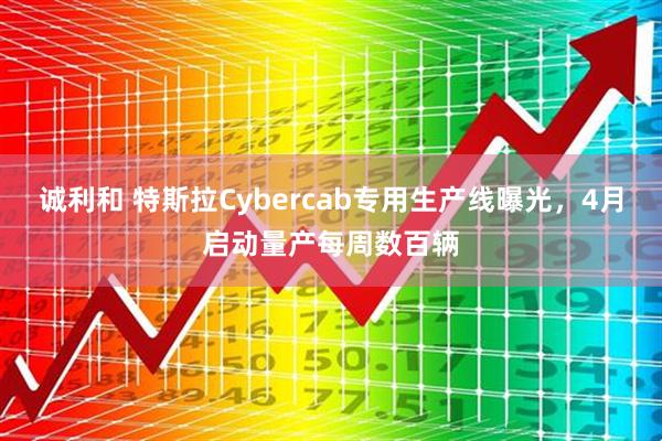 诚利和 特斯拉Cybercab专用生产线曝光，4月启动量产每周数百辆
