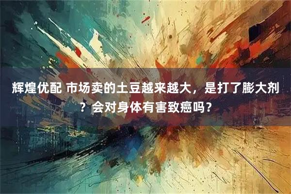 辉煌优配 市场卖的土豆越来越大，是打了膨大剂？会对身体有害致癌吗？