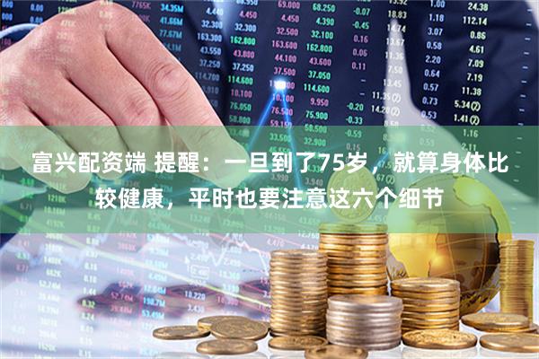富兴配资端 提醒：一旦到了75岁，就算身体比较健康，平时也要注意这六个细节