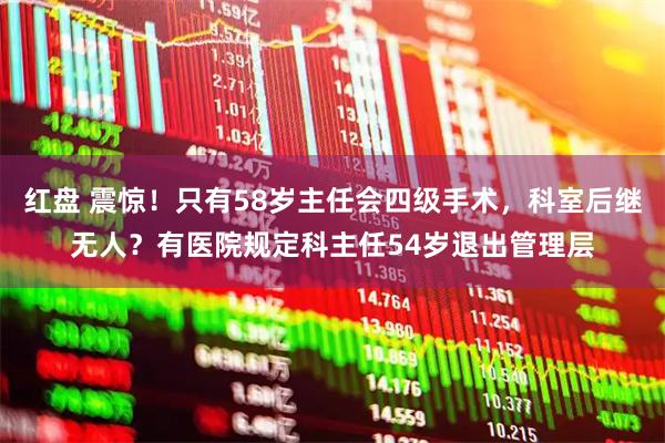 红盘 震惊！只有58岁主任会四级手术，科室后继无人？有医院规定科主任54岁退出管理层