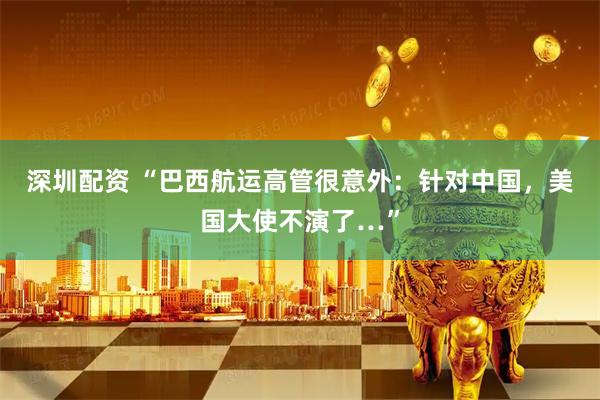 深圳配资 “巴西航运高管很意外：针对中国，美国大使不演了…”