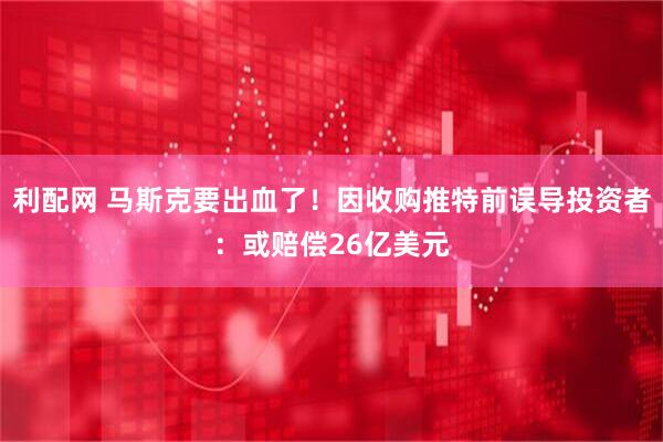 利配网 马斯克要出血了！因收购推特前误导投资者：或赔偿26亿美元
