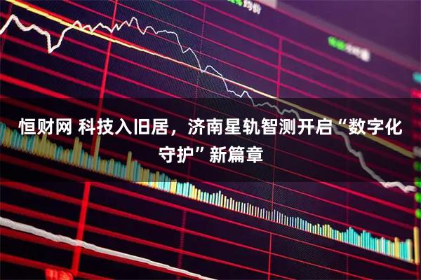 恒财网 科技入旧居，济南星轨智测开启“数字化守护”新篇章