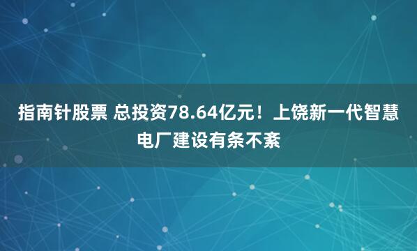 指南针股票 总投资78.64亿元！上饶新一代智慧电厂建设有条不紊