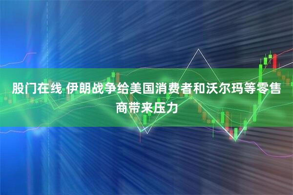 股门在线 伊朗战争给美国消费者和沃尔玛等零售商带来压力