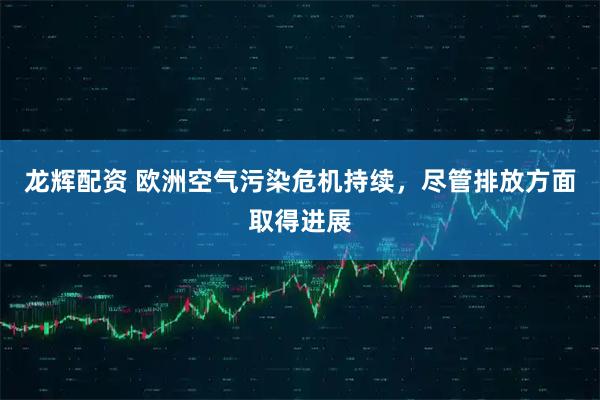 龙辉配资 欧洲空气污染危机持续，尽管排放方面取得进展