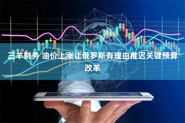 三羊财务 油价上涨让俄罗斯有理由推迟关键预算改革