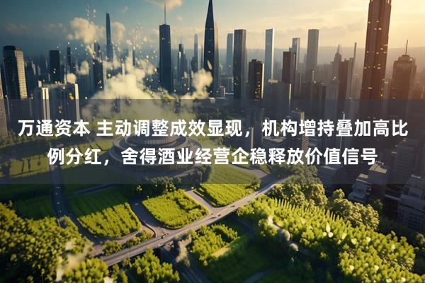 万通资本 主动调整成效显现，机构增持叠加高比例分红，舍得酒业经营企稳释放价值信号