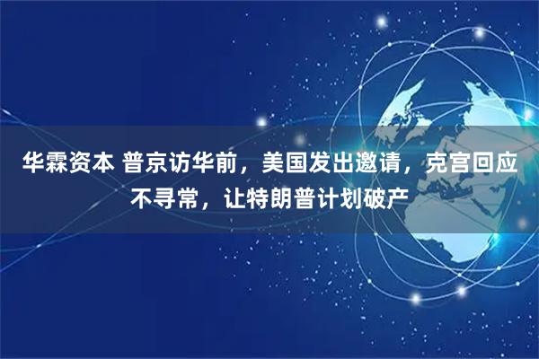 华霖资本 普京访华前，美国发出邀请，克宫回应不寻常，让特朗普计划破产