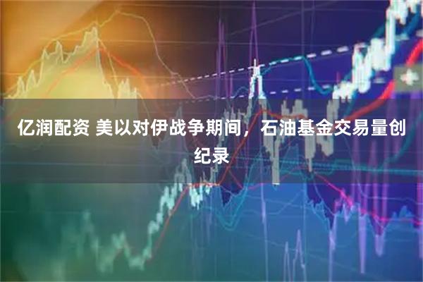 亿润配资 美以对伊战争期间，石油基金交易量创纪录