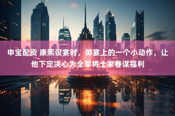 申宝配资 康熙设宴时,御宴上的一个小动作,让他下定决心为全军将士家眷谋福利