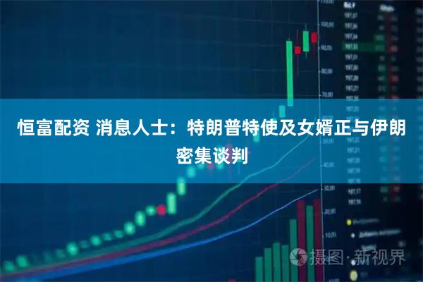 恒富配资 消息人士:特朗普特使及女婿正与伊朗密集谈判