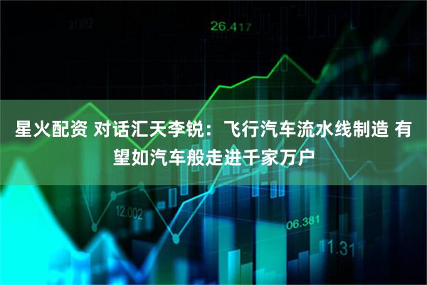 星火配资 对话汇天李锐:飞行汽车流水线制造 有望如汽车般走进千家万户