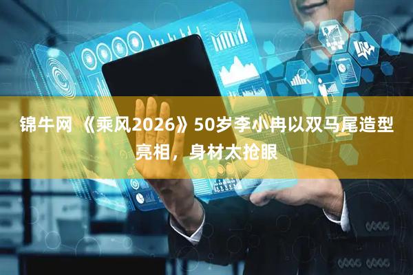 锦牛网 《乘风2026》50岁李小冉以双马尾造型亮相,身材太抢眼