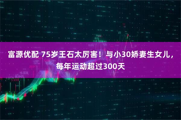 富源优配 75岁王石太厉害!与小30娇妻生女儿,每年运动超过300天
