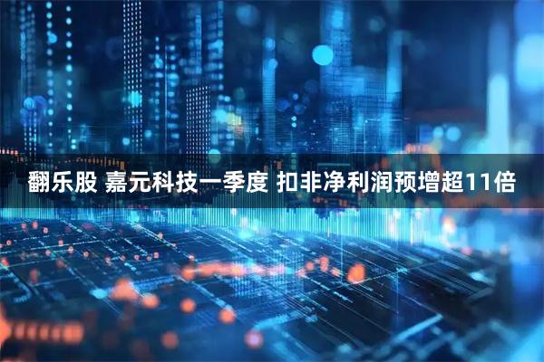 翻乐股 嘉元科技一季度 扣非净利润预增超11倍