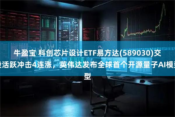 牛盈宝 科创芯片设计ETF易方达(589030)交投活跃冲击4连涨，英伟达发布全球首个开源量子AI模型