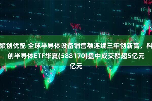 聚创优配 全球半导体设备销售额连续三年创新高，科创半导体ETF华夏(588170)盘中成交额超5亿元