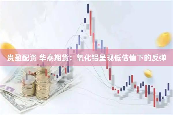 贵盈配资 华泰期货：氧化铝呈现低估值下的反弹
