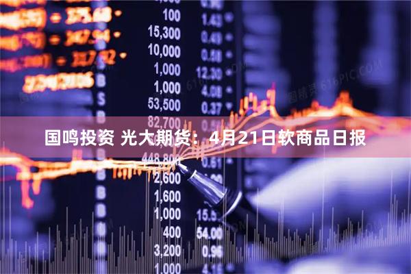 国鸣投资 光大期货：4月21日软商品日报