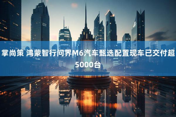 掌尚策 鸿蒙智行问界M6汽车甄选配置现车已交付超5000台