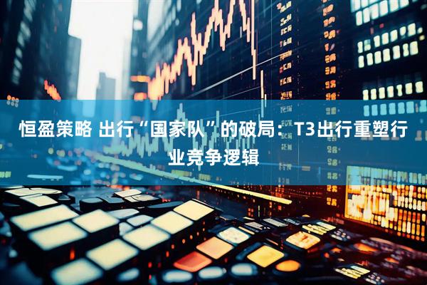 恒盈策略 出行“国家队”的破局：T3出行重塑行业竞争逻辑