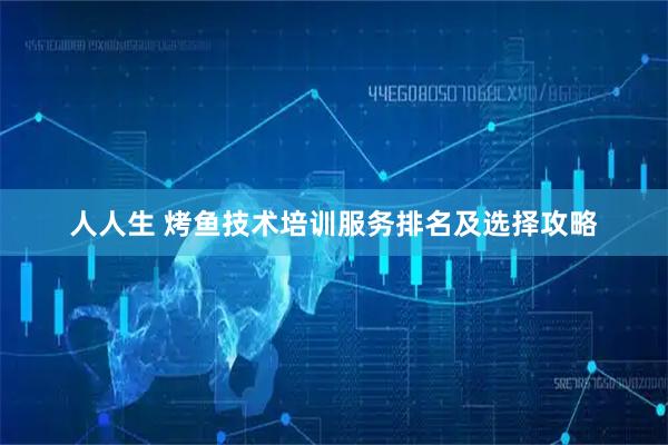 人人生 烤鱼技术培训服务排名及选择攻略