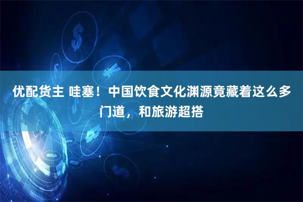 优配货主 哇塞!中国饮食文化渊源竟藏着这么多门道,和旅游超搭