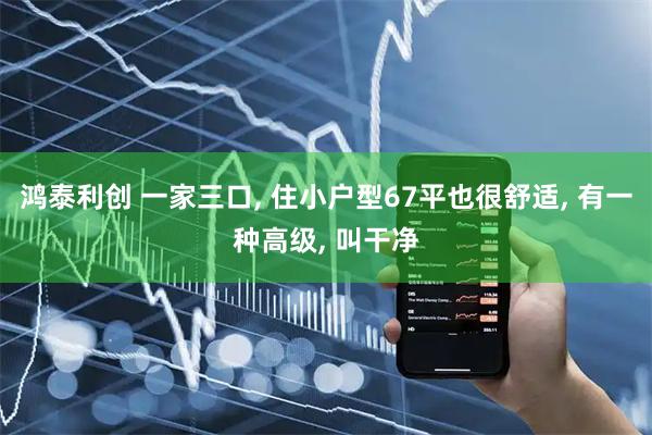 鸿泰利创 一家三口, 住小户型67平也很舒适, 有一种高级, 叫干净