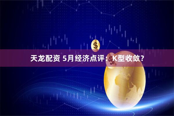 天龙配资 5月经济点评：K型收敛？