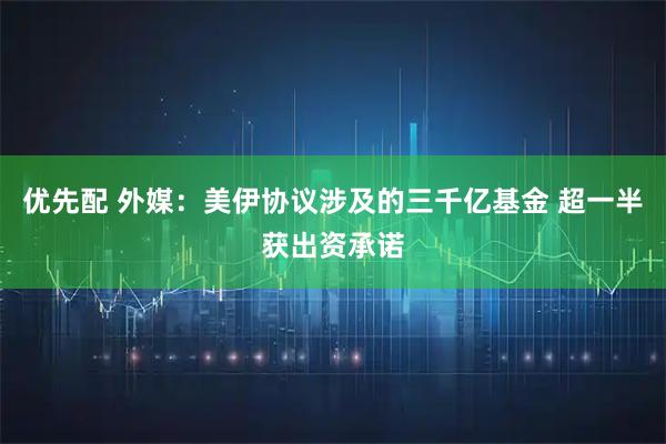 优先配 外媒：美伊协议涉及的三千亿基金 超一半获出资承诺
