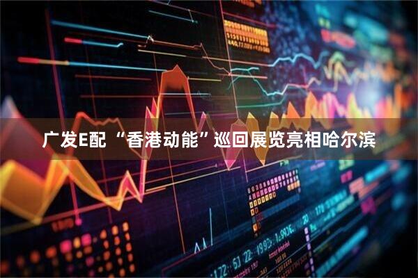 广发E配 “香港动能”巡回展览亮相哈尔滨