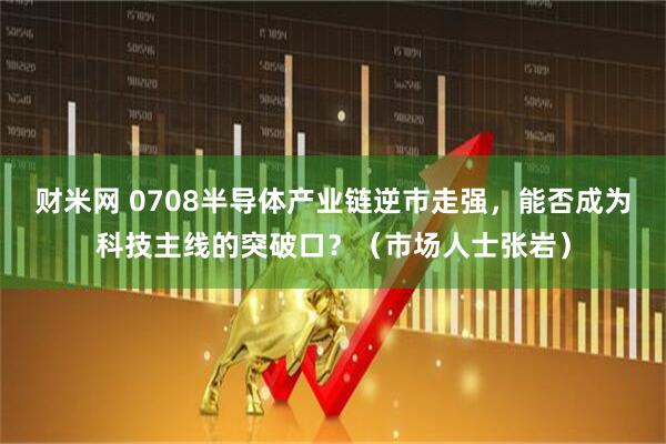 财米网 0708半导体产业链逆市走强，能否成为科技主线的突破口？（市场人士张岩）