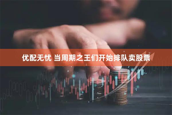 优配无忧 当周期之王们开始排队卖股票