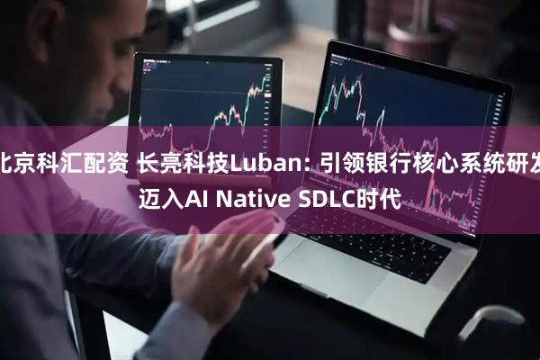 北京科汇配资 长亮科技Luban: 引领银行核心系统研发迈入AI Native SDLC时代