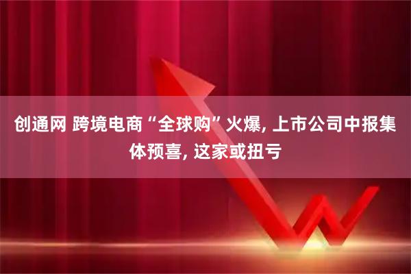 创通网 跨境电商“全球购”火爆, 上市公司中报集体预喜, 这家或扭亏